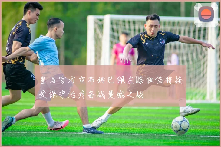皇马官方宣布姆巴佩左膝扭伤将接受保守治疗备战曼城之战