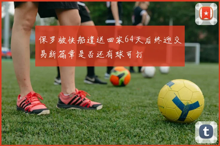 保罗被快船遣送回家64天后终迎交易新篇章是否还有球可打