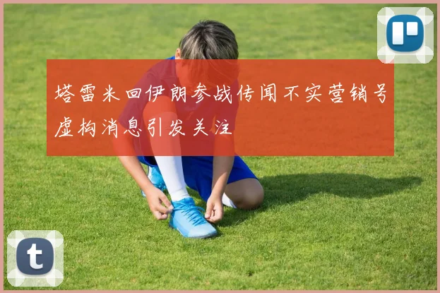 塔雷米回伊朗参战传闻不实营销号虚构消息引发关注