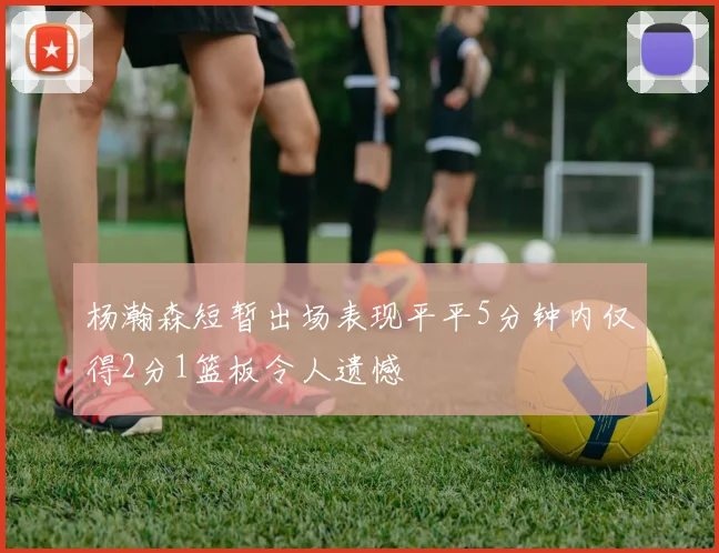 杨瀚森短暂出场表现平平5分钟内仅得2分1篮板令人遗憾