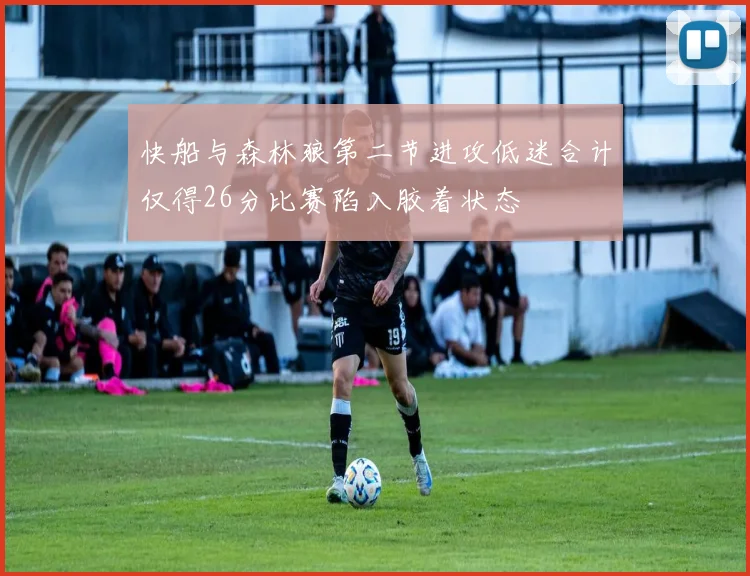 快船与森林狼第二节进攻低迷合计仅得26分比赛陷入胶着状态