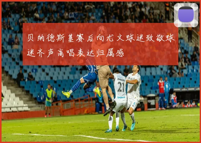 贝纳德斯基赛后向尤文球迷致敬球迷齐声高唱表达归属感