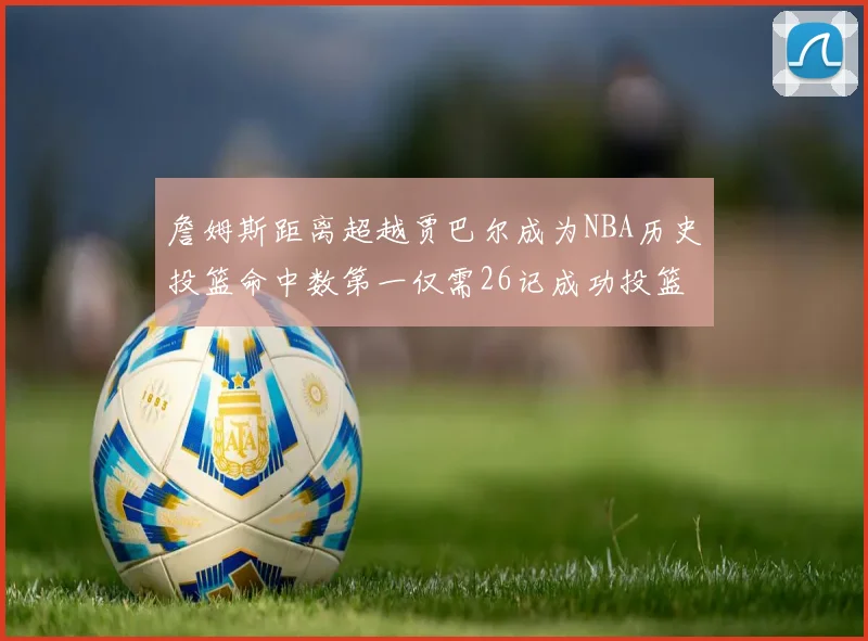 詹姆斯距离超越贾巴尔成为NBA历史投篮命中数第一仅需26记成功投篮