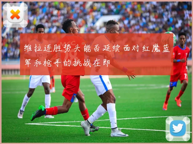 维拉连胜势头能否延续面对红魔蓝军和枪手的挑战在即