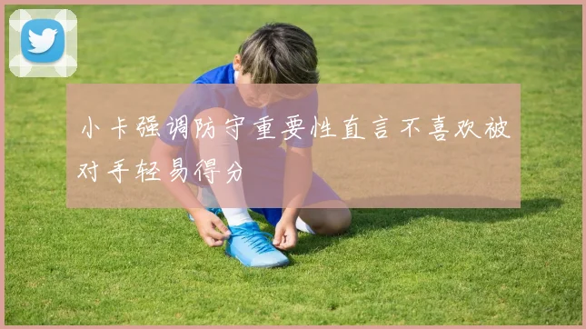 小卡强调防守重要性直言不喜欢被对手轻易得分