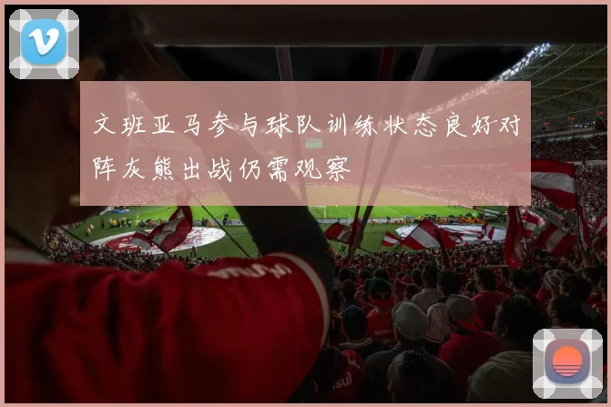 文班亚马参与球队训练状态良好对阵灰熊出战仍需观察