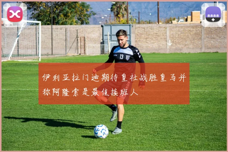 伊利亚拉门迪期待皇社战胜皇马并称阿隆索是最佳接班人