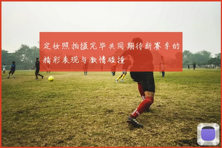 定妆照拍摄完毕共同期待新赛季的精彩表现与激情碰撞