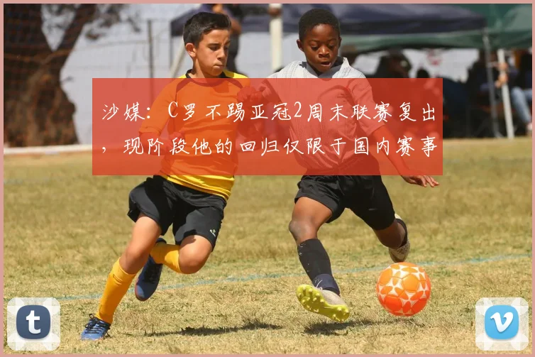 沙媒：C罗不踢亚冠2周末联赛复出，现阶段他的回归仅限于国内赛事