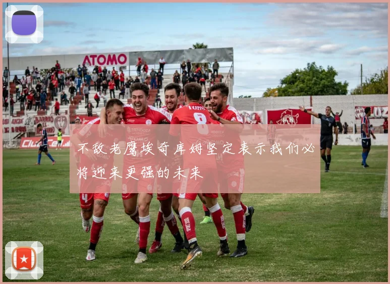 不敌老鹰埃奇库姆坚定表示我们必将迎来更强的未来