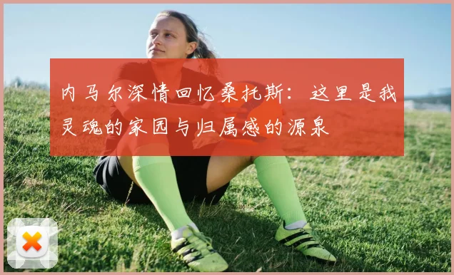内马尔深情回忆桑托斯：这里是我灵魂的家园与归属感的源泉