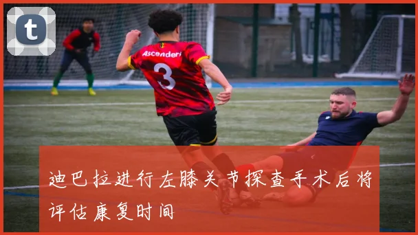 迪巴拉进行左膝关节探查手术后将评估康复时间