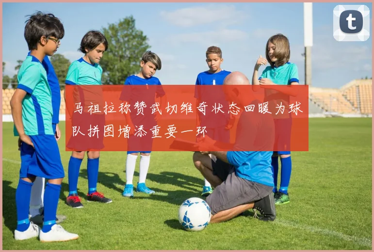 马祖拉称赞武切维奇状态回暖为球队拼图增添重要一环