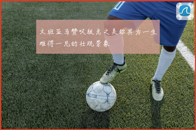 文班亚马赞叹极光之美称其为一生难得一见的壮观景象