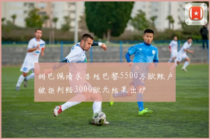 姆巴佩请求冻结巴黎5500万欧账户被拒判赔3000欧元结果出炉