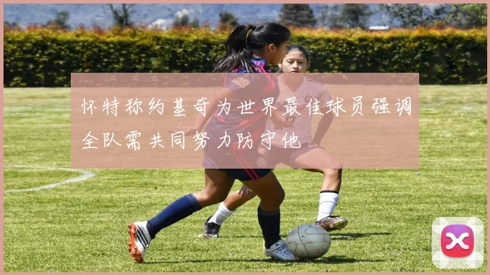 怀特称约基奇为世界最佳球员强调全队需共同努力防守他