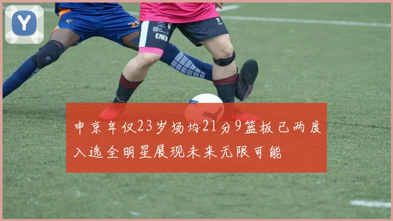 申京年仅23岁场均21分9篮板已两度入选全明星展现未来无限可能