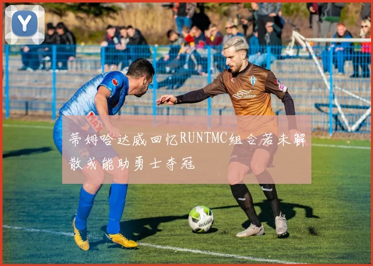 蒂姆哈达威回忆RUNTMC组合若未解散或能助勇士夺冠