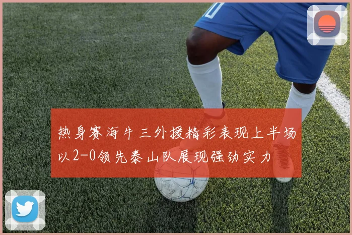 热身赛海牛三外援精彩表现上半场以2-0领先泰山队展现强劲实力