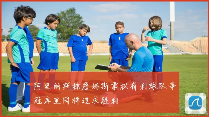 阿里纳斯称詹姆斯掌权有利球队争冠库里同样追求胜利